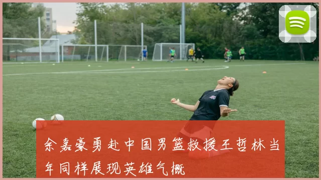余嘉豪勇赴中国男篮救援王哲林当年同样展现英雄气概