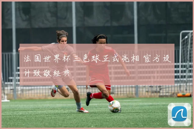 法国世界杯三色球正式亮相 官方设计致敬经典