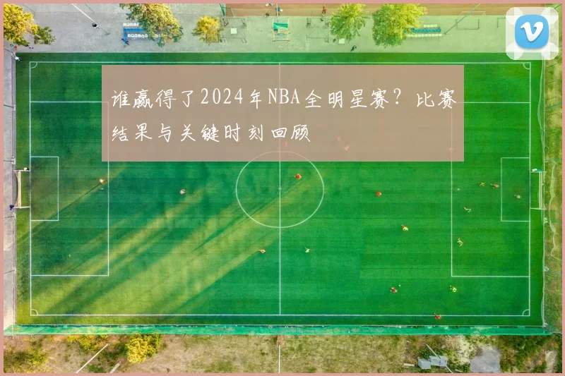 谁赢得了2024年NBA全明星赛？比赛结果与关键时刻回顾