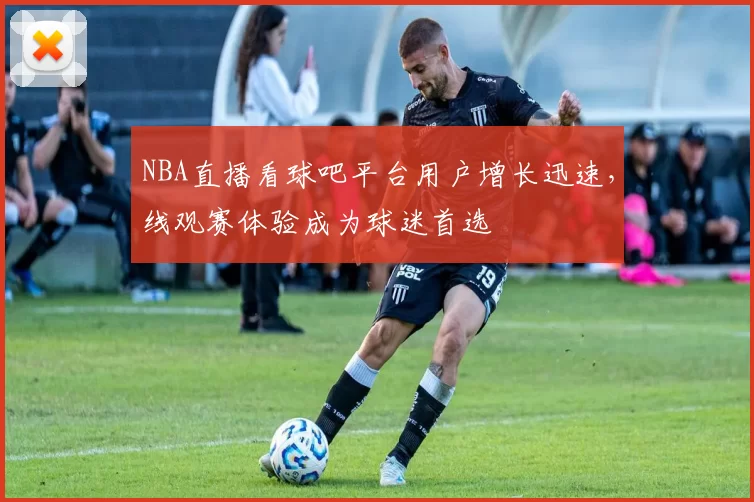 NBA直播看球吧平台用户增长迅速,线观赛体验成为球迷首选