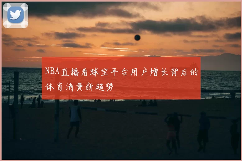NBA直播看球宝平台用户增长背后的体育消费新趋势