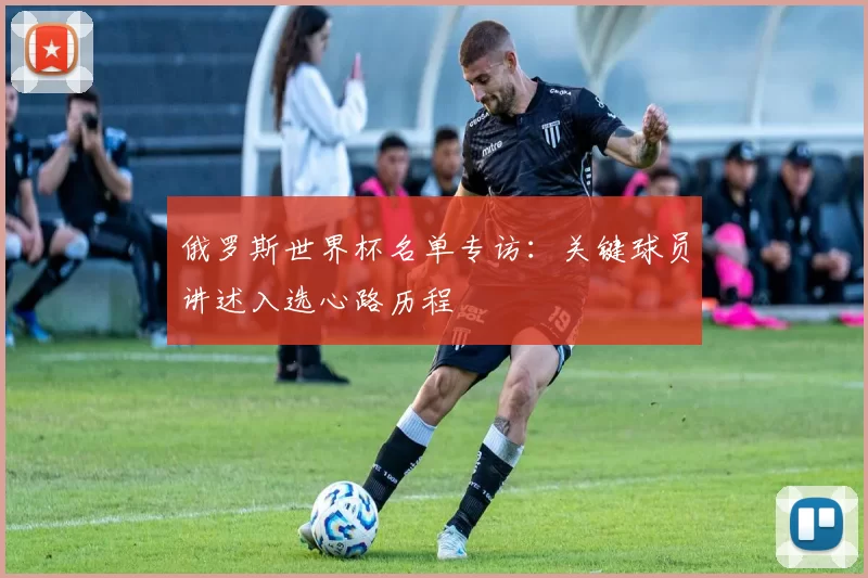 俄罗斯世界杯名单专访:关键球员讲述入选心路历程