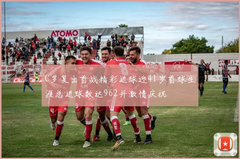 C罗复出首战精彩进球迎41岁首球生涯总进球数达962并激情庆祝