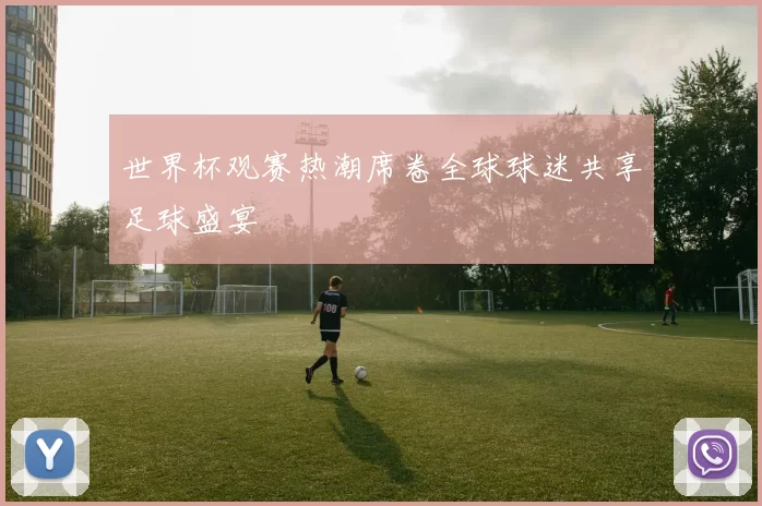 世界杯观赛热潮席卷全球球迷共享足球盛宴