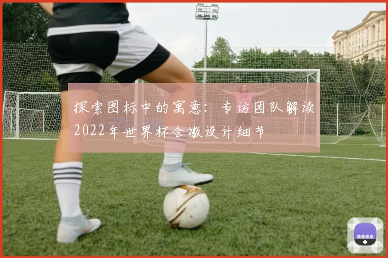探索图标中的寓意:专访团队解读2022年世界杯会徽设计细节