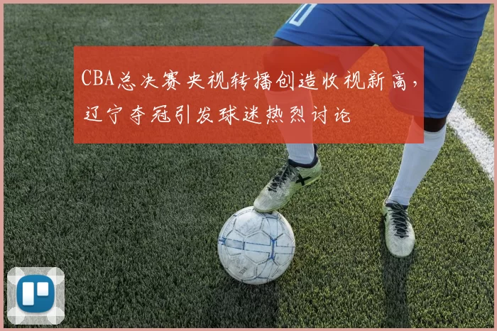 CBA总决赛央视转播创造收视新高,辽宁夺冠引发球迷热烈讨论