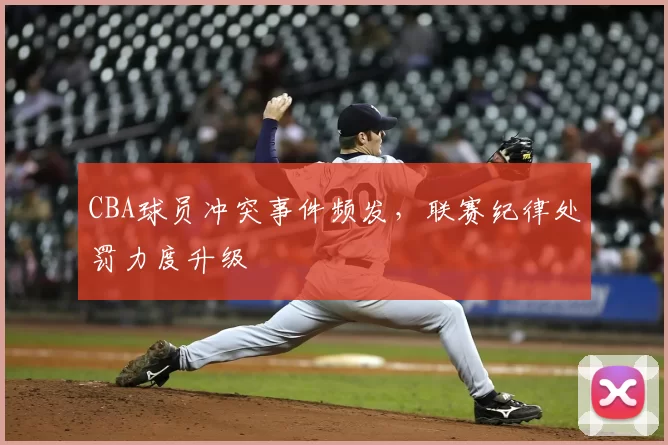 CBA球员冲突事件频发，联赛纪律处罚力度升级