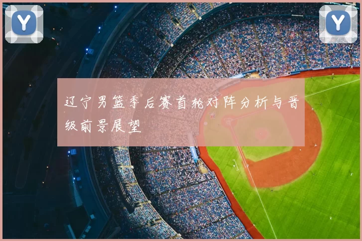 辽宁男篮季后赛首轮对阵分析与晋级前景展望