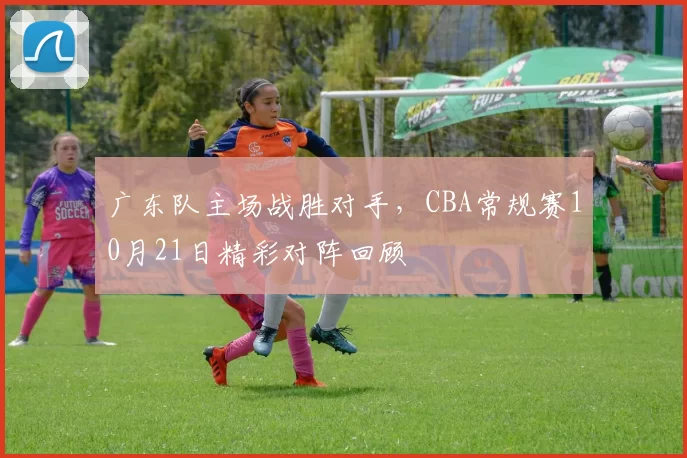 广东队主场战胜对手，CBA常规赛10月21日精彩对阵回顾