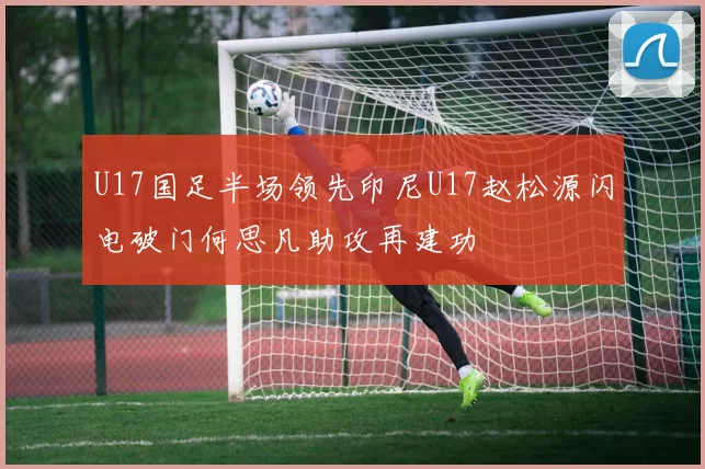 U17国足半场领先印尼U17赵松源闪电破门何思凡助攻再建功