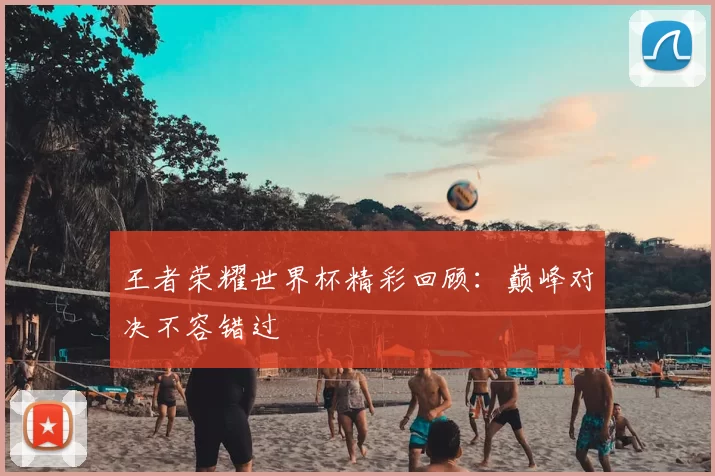王者荣耀世界杯精彩回顾:巅峰对决不容错过
