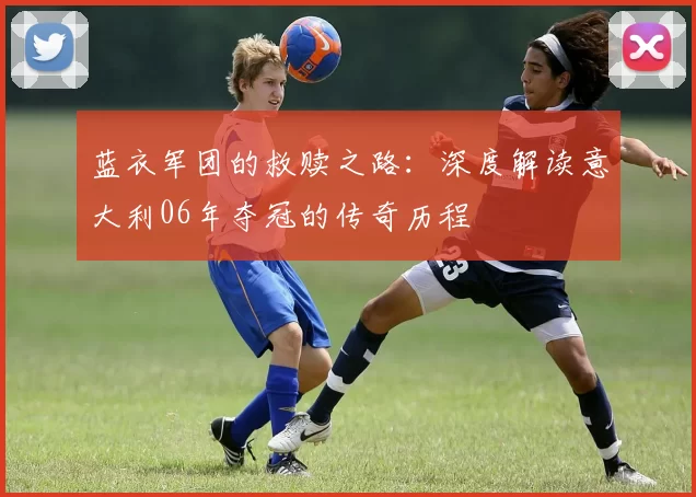 蓝衣军团的救赎之路:深度解读意大利06年夺冠的传奇历程