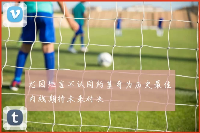 尤因坦言不认同约基奇为历史最佳内线期待未来对决