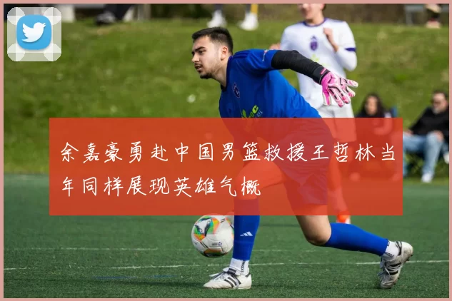 余嘉豪勇赴中国男篮救援王哲林当年同样展现英雄气概