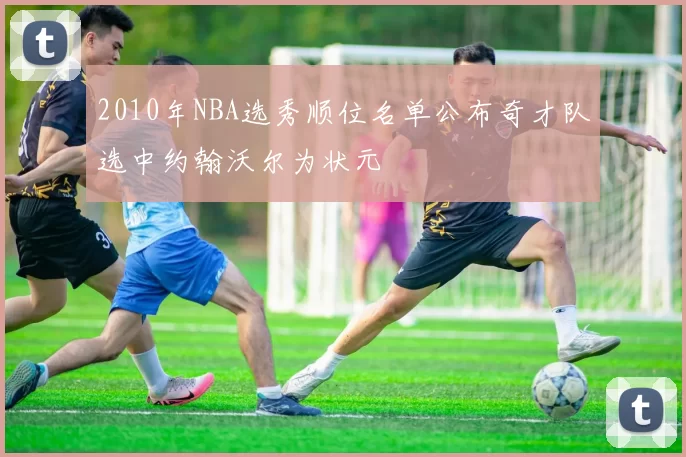 2010年NBA选秀顺位名单公布奇才队选中约翰沃尔为状元