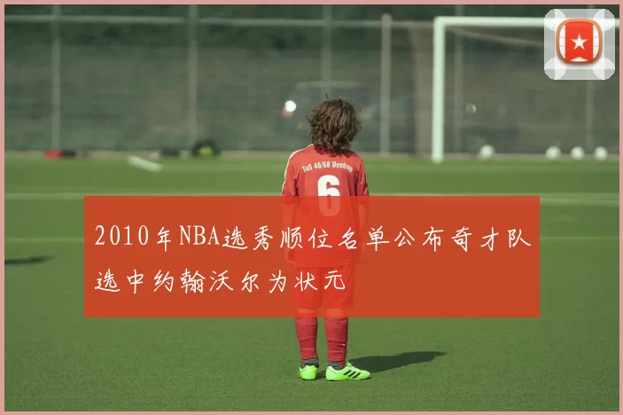 2010年NBA选秀顺位名单公布奇才队选中约翰沃尔为状元