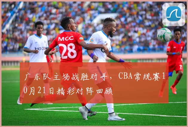 广东队主场战胜对手，CBA常规赛10月21日精彩对阵回顾