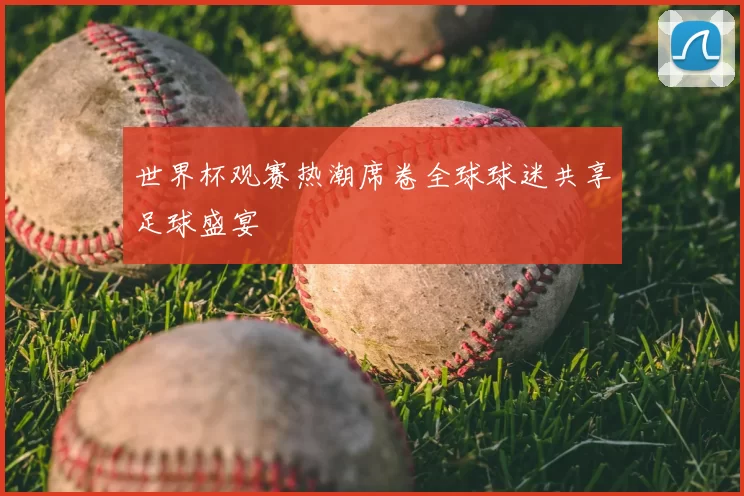 世界杯观赛热潮席卷全球球迷共享足球盛宴