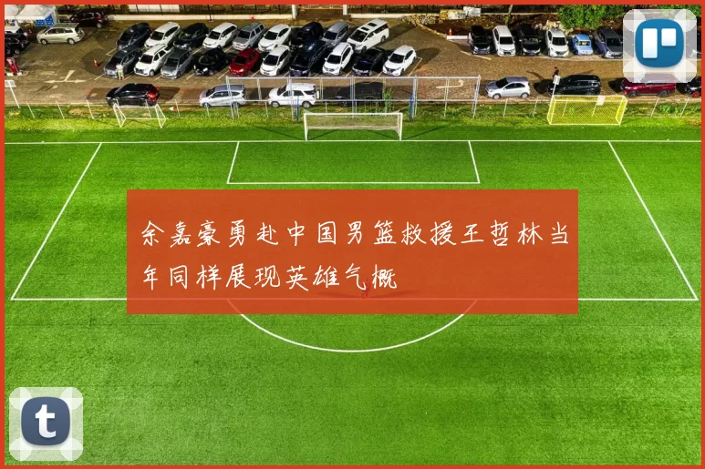 余嘉豪勇赴中国男篮救援王哲林当年同样展现英雄气概