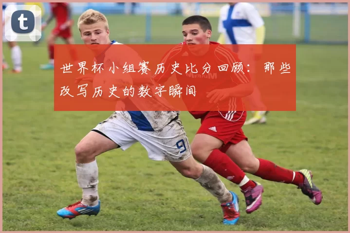 世界杯小组赛历史比分回顾:那些改写历史的数字瞬间