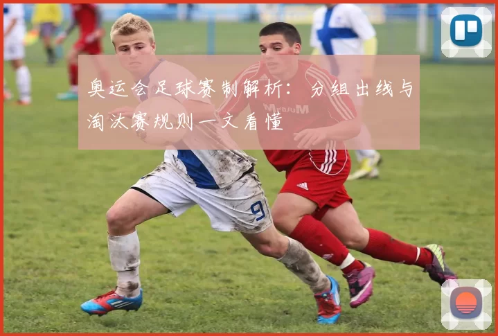 奥运会足球赛制解析：分组出线与淘汰赛规则一文看懂