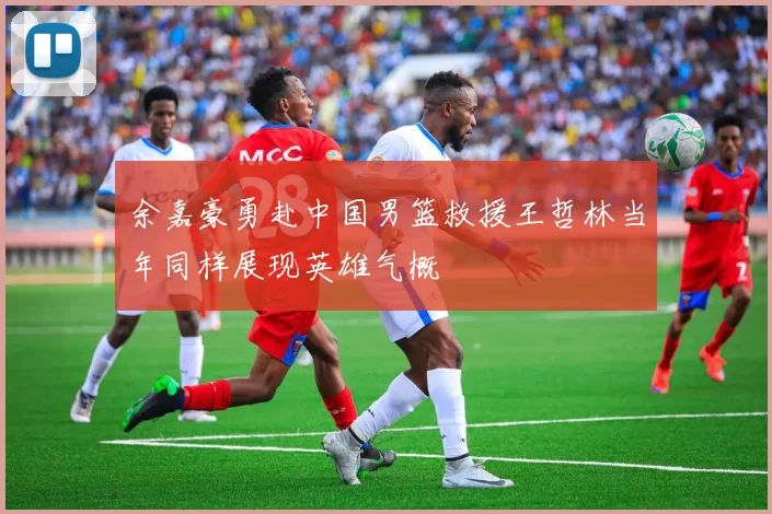 余嘉豪勇赴中国男篮救援王哲林当年同样展现英雄气概