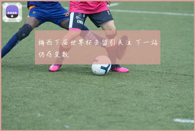 梅西下届世界杯去留引关注 下一站仍存变数