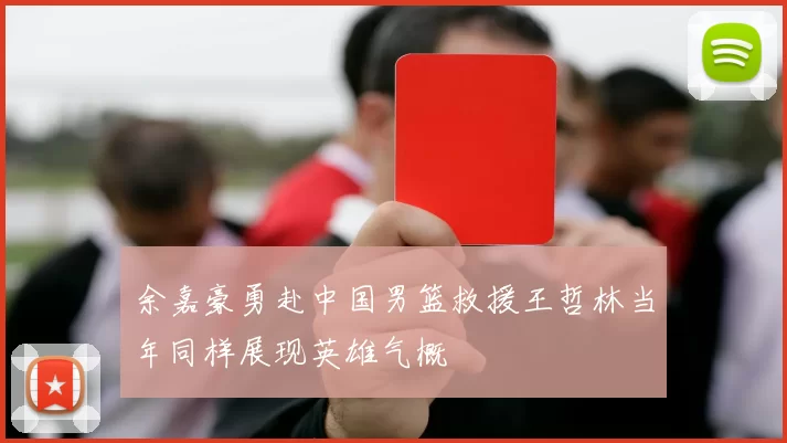 余嘉豪勇赴中国男篮救援王哲林当年同样展现英雄气概