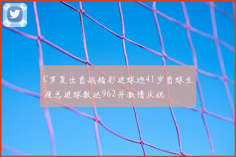 C罗复出首战精彩进球迎41岁首球生涯总进球数达962并激情庆祝