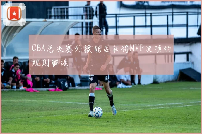CBA总决赛外援能否获得MVP奖项的规则解读
