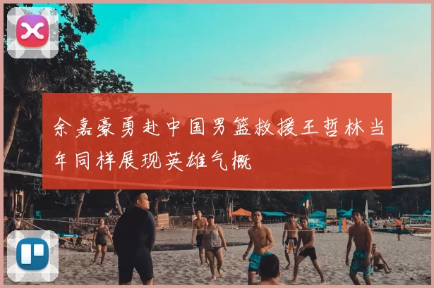 余嘉豪勇赴中国男篮救援王哲林当年同样展现英雄气概