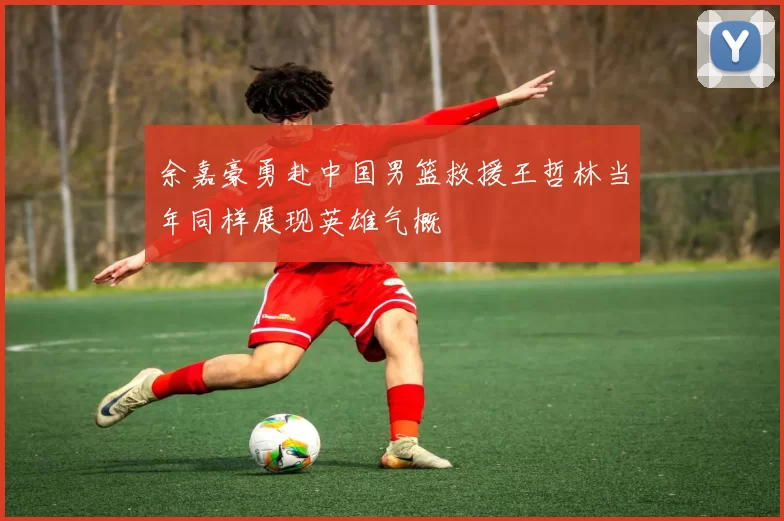 余嘉豪勇赴中国男篮救援王哲林当年同样展现英雄气概