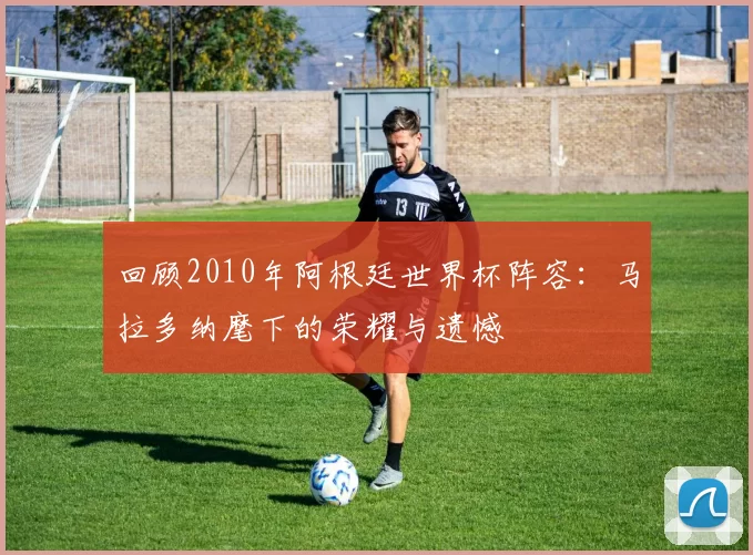 回顾2010年阿根廷世界杯阵容：马拉多纳麾下的荣耀与遗憾