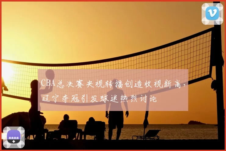 CBA总决赛央视转播创造收视新高，辽宁夺冠引发球迷热烈讨论