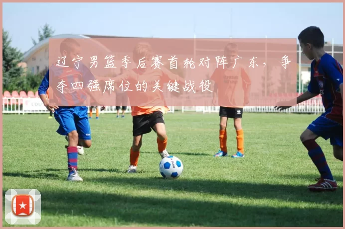 辽宁男篮季后赛首轮对阵广东，争夺四强席位的关键战役