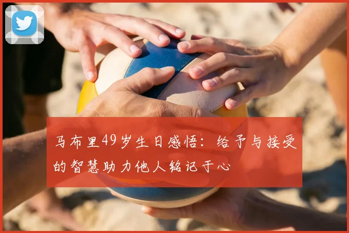 马布里49岁生日感悟：给予与接受的智慧助力他人铭记于心