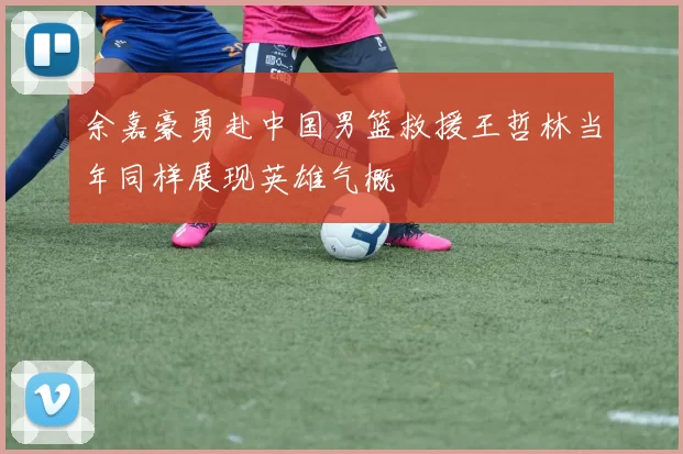 余嘉豪勇赴中国男篮救援王哲林当年同样展现英雄气概