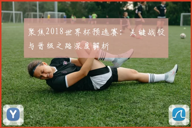 聚焦2018世界杯预选赛:关键战役与晋级之路深度解析