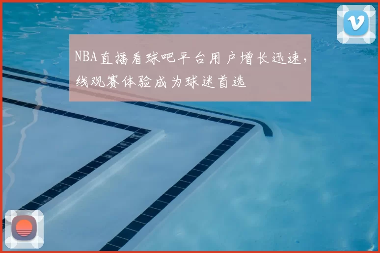 NBA直播看球吧平台用户增长迅速,线观赛体验成为球迷首选