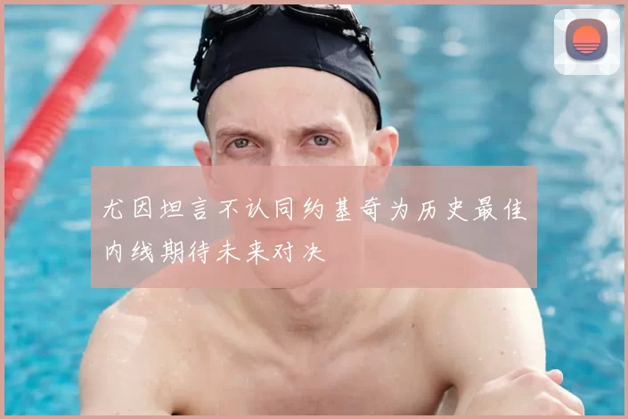尤因坦言不认同约基奇为历史最佳内线期待未来对决