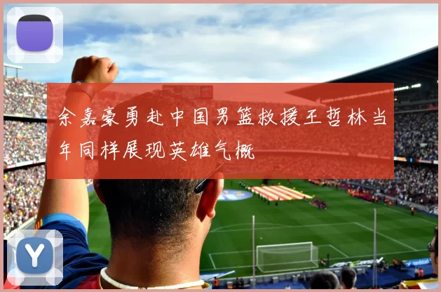 余嘉豪勇赴中国男篮救援王哲林当年同样展现英雄气概