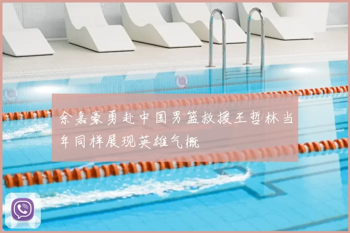 余嘉豪勇赴中国男篮救援王哲林当年同样展现英雄气概