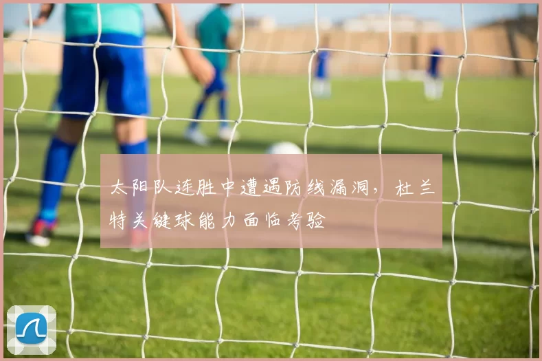 太阳队连胜中遭遇防线漏洞,杜兰特关键球能力面临考验