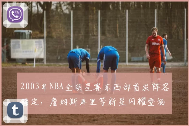 2003年NBA全明星赛东西部首发阵容确定，詹姆斯库里等新星闪耀登场