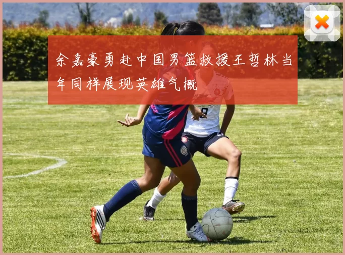余嘉豪勇赴中国男篮救援王哲林当年同样展现英雄气概