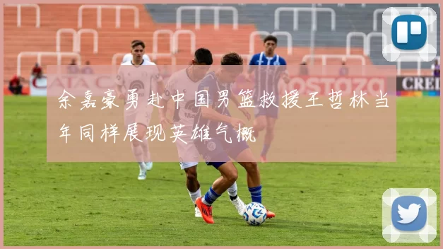 余嘉豪勇赴中国男篮救援王哲林当年同样展现英雄气概