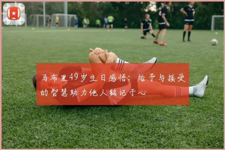 马布里49岁生日感悟：给予与接受的智慧助力他人铭记于心
