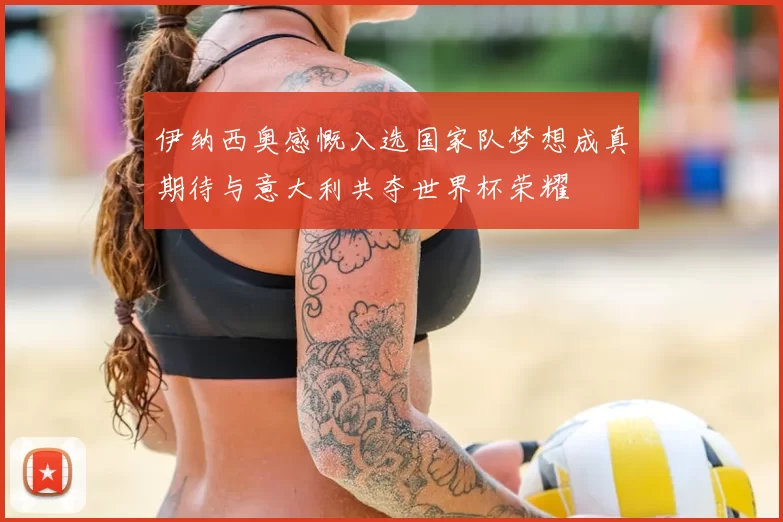 伊纳西奥感慨入选国家队梦想成真期待与意大利共夺世界杯荣耀