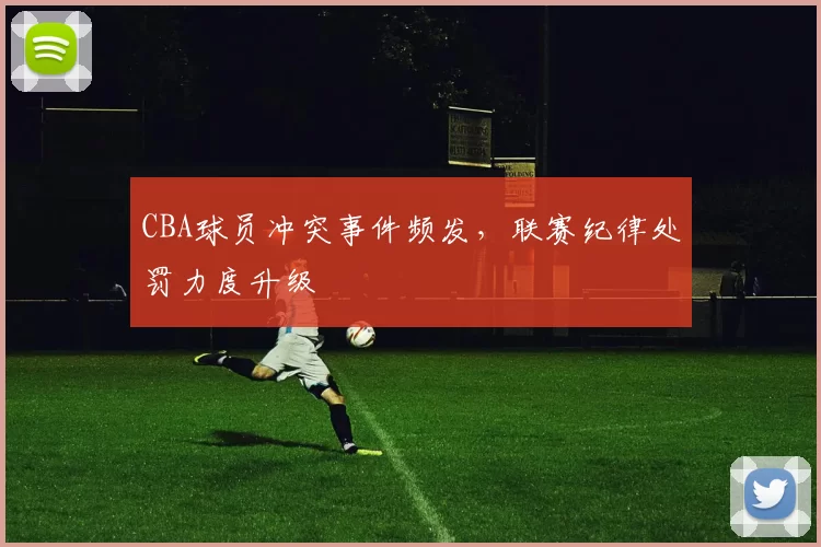 CBA球员冲突事件频发，联赛纪律处罚力度升级