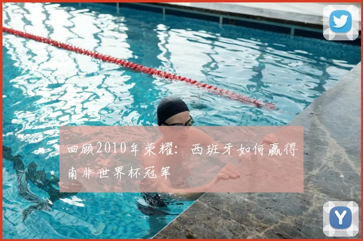 回顾2010年荣耀：西班牙如何赢得南非世界杯冠军